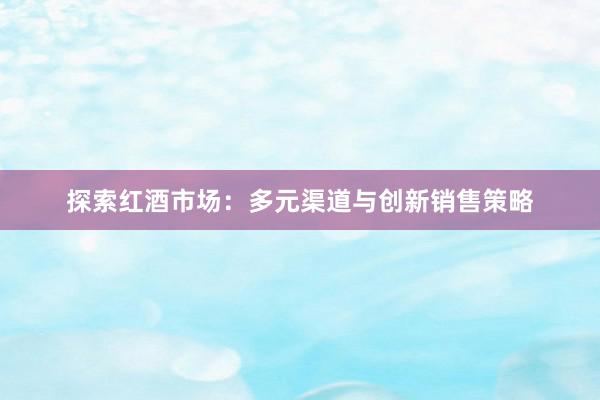 探索红酒市场：多元渠道与创新销售策略